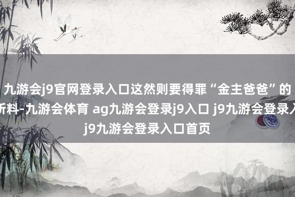 九游会j9官网登录入口这然则要得罪“金主爸爸”的！不出所料-九游会体育 ag九游会登录j9入口 j9九游会登录入口首页