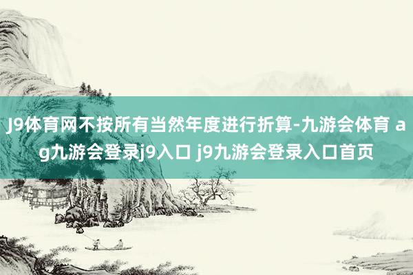 J9体育网不按所有当然年度进行折算-九游会体育 ag九游会登录j9入口 j9九游会登录入口首页