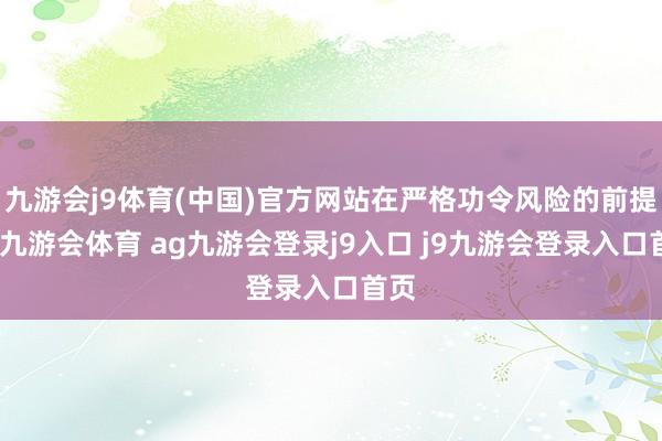 九游会j9体育(中国)官方网站在严格功令风险的前提下-九游会体育 ag九游会登录j9入口 j9九游会登录入口首页