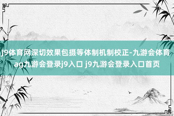 J9体育网深切效果包摄等体制机制校正-九游会体育 ag九游会登录j9入口 j9九游会登录入口首页
