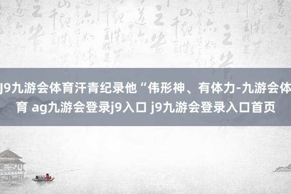 J9九游会体育汗青纪录他“伟形神、有体力-九游会体育 ag九游会登录j9入口 j9九游会登录入口首页