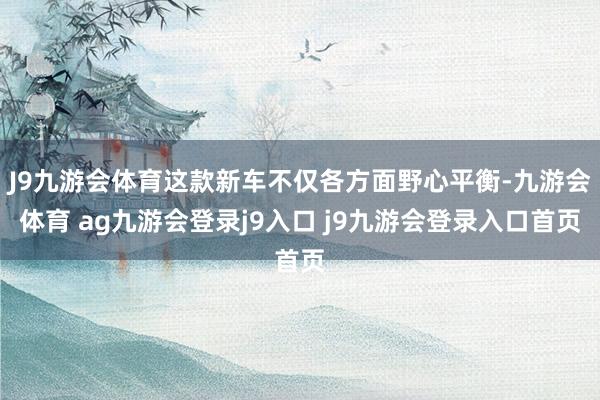 J9九游会体育这款新车不仅各方面野心平衡-九游会体育 ag九游会登录j9入口 j9九游会登录入口首页
