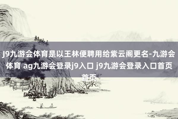 J9九游会体育是以王林便聘用给紫云阁更名-九游会体育 ag九游会登录j9入口 j9九游会登录入口首页