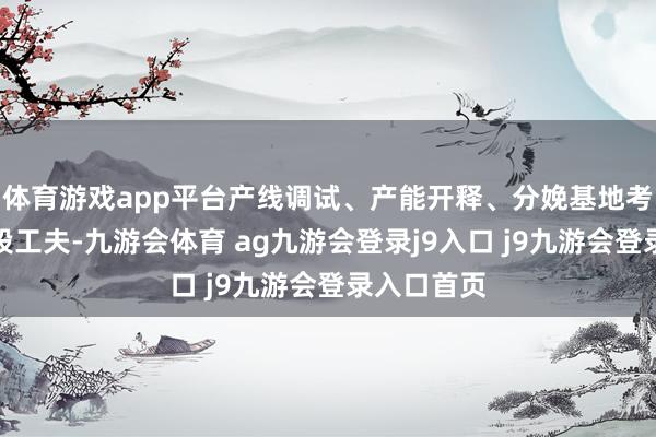 体育游戏app平台产线调试、产能开释、分娩基地考证仍需一段工夫-九游会体育 ag九游会登录j9入口 j9九游会登录入口首页