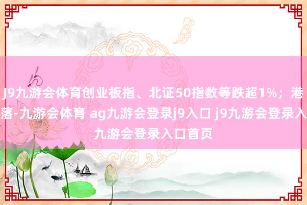 J9九游会体育创业板指、北证50指数等跌超1%；港股亦回落-九游会体育 ag九游会登录j9入口 j9九游会登录入口首页