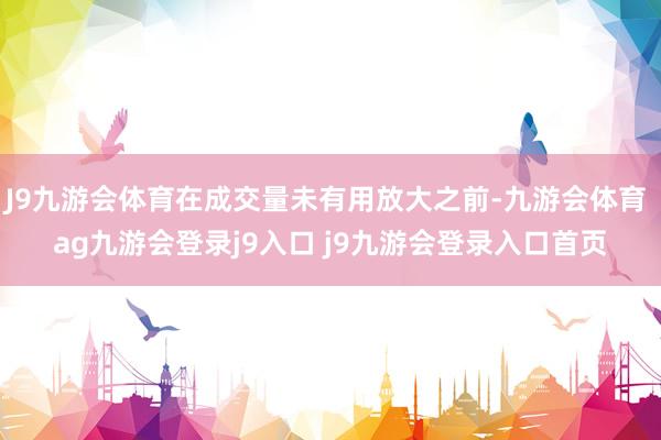 J9九游会体育在成交量未有用放大之前-九游会体育 ag九游会登录j9入口 j9九游会登录入口首页