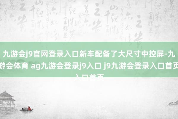 九游会j9官网登录入口新车配备了大尺寸中控屏-九游会体育 ag九游会登录j9入口 j9九游会登录入口首页