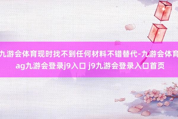 九游会体育现时找不到任何材料不错替代-九游会体育 ag九游会登录j9入口 j9九游会登录入口首页