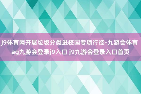 J9体育网开展垃圾分类进校园专项行径-九游会体育 ag九游会登录j9入口 j9九游会登录入口首页
