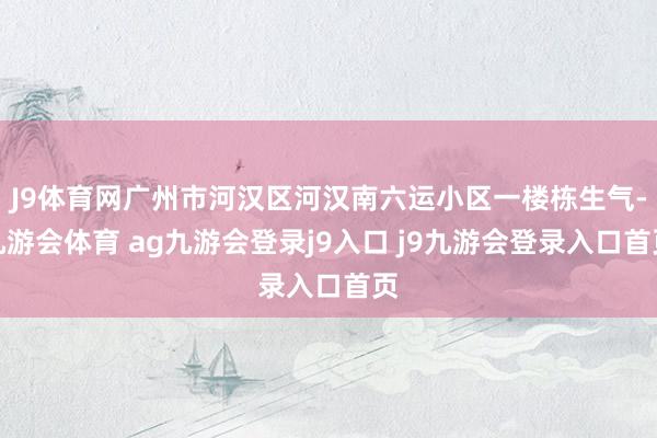 J9体育网广州市河汉区河汉南六运小区一楼栋生气-九游会体育 ag九游会登录j9入口 j9九游会登录入口首页