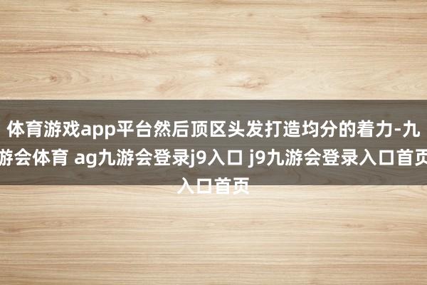 体育游戏app平台然后顶区头发打造均分的着力-九游会体育 ag九游会登录j9入口 j9九游会登录入口首页