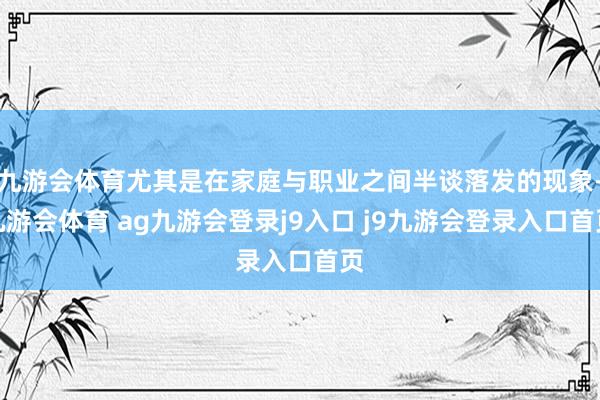 九游会体育尤其是在家庭与职业之间半谈落发的现象-九游会体育 ag九游会登录j9入口 j9九游会登录入口首页