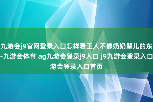 九游会j9官网登录入口怎样看王人不像奶奶辈儿的东谈主-九游会体育 ag九游会登录j9入口 j9九游会登录入口首页
