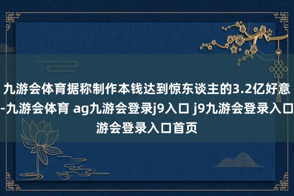 九游会体育据称制作本钱达到惊东谈主的3.2亿好意思元-九游会体育 ag九游会登录j9入口 j9九游会登录入口首页