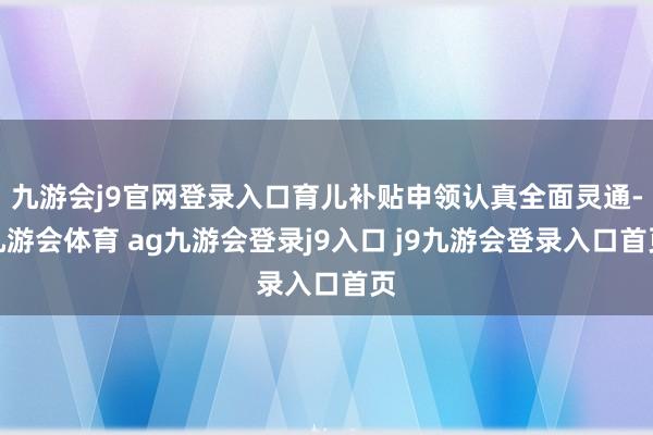 九游会j9官网登录入口育儿补贴申领认真全面灵通-九游会体育 ag九游会登录j9入口 j9九游会登录入口首页