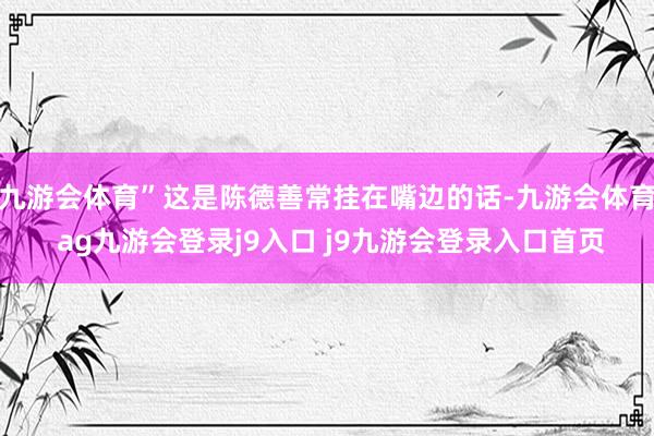 九游会体育”这是陈德善常挂在嘴边的话-九游会体育 ag九游会登录j9入口 j9九游会登录入口首页