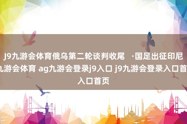 J9九游会体育俄乌第二轮谈判收尾   ·国足出征印尼-九游会体育 ag九游会登录j9入口 j9九游会登录入口首页