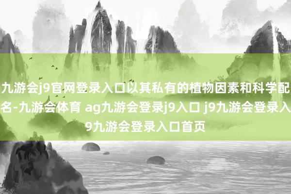九游会j9官网登录入口以其私有的植物因素和科学配方而闻名-九游会体育 ag九游会登录j9入口 j9九游会登录入口首页