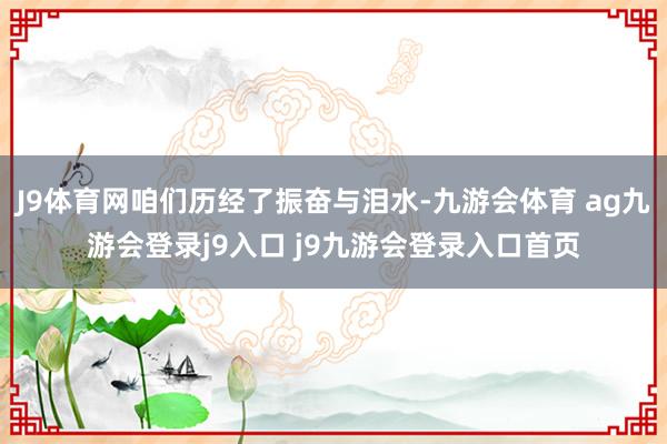 J9体育网咱们历经了振奋与泪水-九游会体育 ag九游会登录j9入口 j9九游会登录入口首页