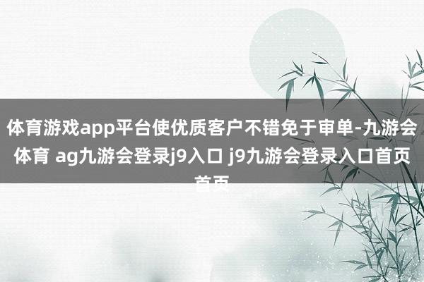 体育游戏app平台使优质客户不错免于审单-九游会体育 ag九游会登录j9入口 j9九游会登录入口首页