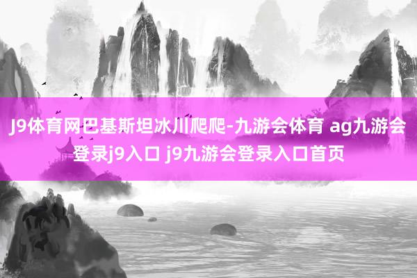 J9体育网巴基斯坦冰川爬爬-九游会体育 ag九游会登录j9入口 j9九游会登录入口首页