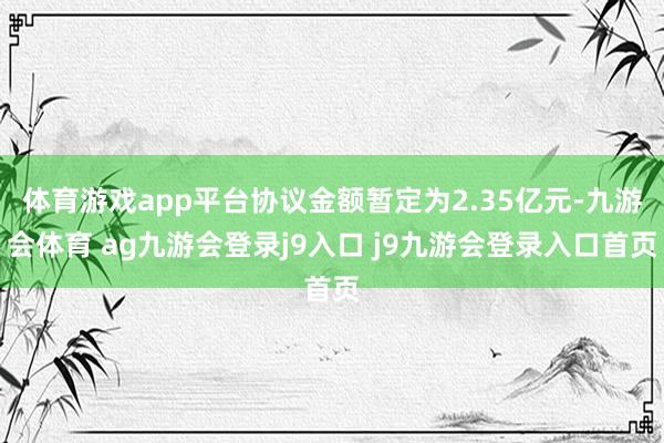 体育游戏app平台协议金额暂定为2.35亿元-九游会体育 ag九游会登录j9入口 j9九游会登录入口首页
