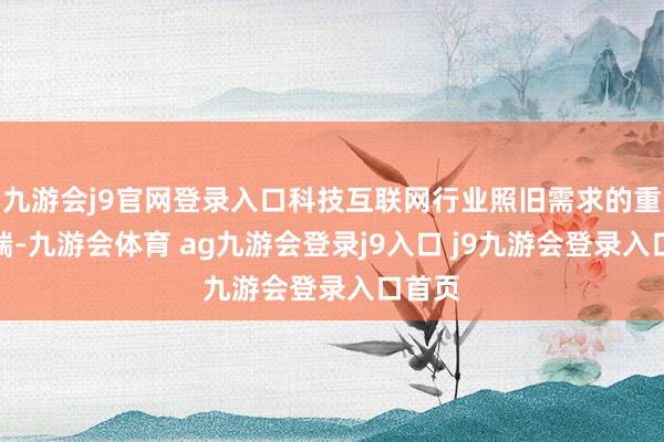 九游会j9官网登录入口科技互联网行业照旧需求的重要开端-九游会体育 ag九游会登录j9入口 j9九游会登录入口首页