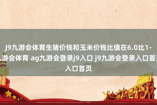 J9九游会体育生猪价钱和玉米价钱比值在6.0比1-九游会体育 ag九游会登录j9入口 j9九游会登录入口首页