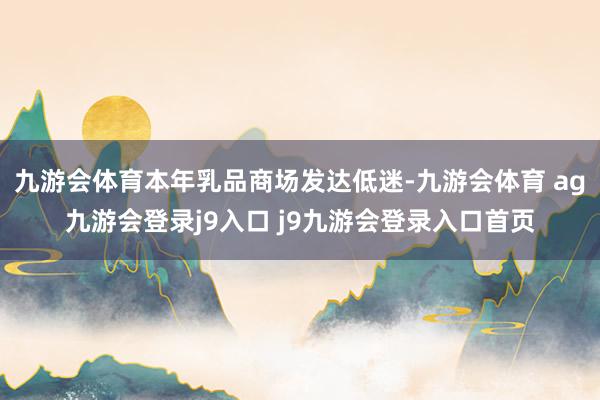 九游会体育本年乳品商场发达低迷-九游会体育 ag九游会登录j9入口 j9九游会登录入口首页