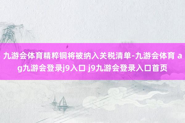 九游会体育精粹铜将被纳入关税清单-九游会体育 ag九游会登录j9入口 j9九游会登录入口首页