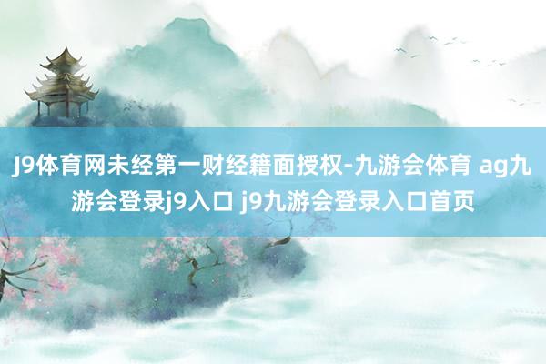 J9体育网未经第一财经籍面授权-九游会体育 ag九游会登录j9入口 j9九游会登录入口首页