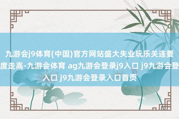 九游会j9体育(中国)官方网站盛大失业玩乐关连要道词搜索热度走高-九游会体育 ag九游会登录j9入口 j9九游会登录入口首页
