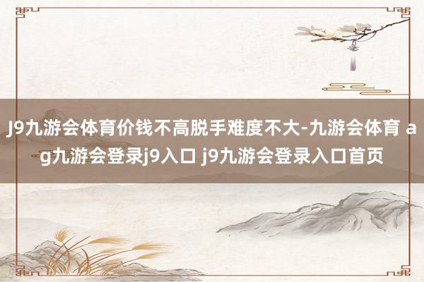 J9九游会体育价钱不高脱手难度不大-九游会体育 ag九游会登录j9入口 j9九游会登录入口首页
