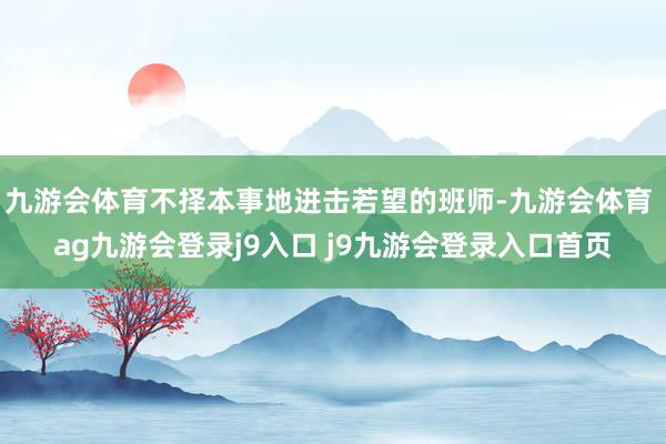 九游会体育不择本事地进击若望的班师-九游会体育 ag九游会登录j9入口 j9九游会登录入口首页