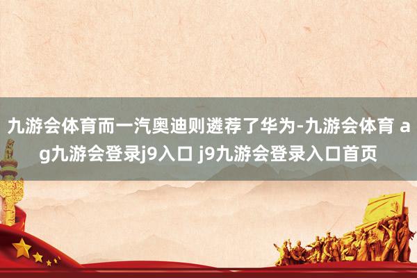 九游会体育而一汽奥迪则遴荐了华为-九游会体育 ag九游会登录j9入口 j9九游会登录入口首页