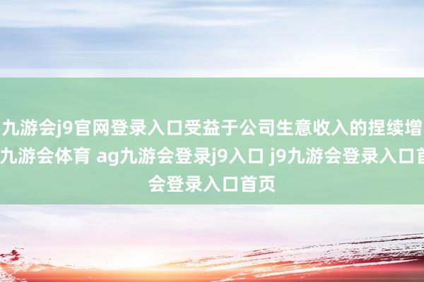 九游会j9官网登录入口受益于公司生意收入的捏续增长-九游会体育 ag九游会登录j9入口 j9九游会登录入口首页