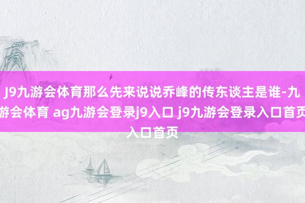 J9九游会体育那么先来说说乔峰的传东谈主是谁-九游会体育 ag九游会登录j9入口 j9九游会登录入口首页