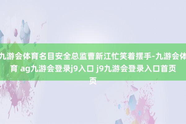 九游会体育名目安全总监曹新江忙笑着摆手-九游会体育 ag九游会登录j9入口 j9九游会登录入口首页