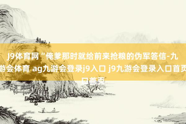 J9体育网　　“俺爹那时就给前来抢粮的伪军答信-九游会体育 ag九游会登录j9入口 j9九游会登录入口首页