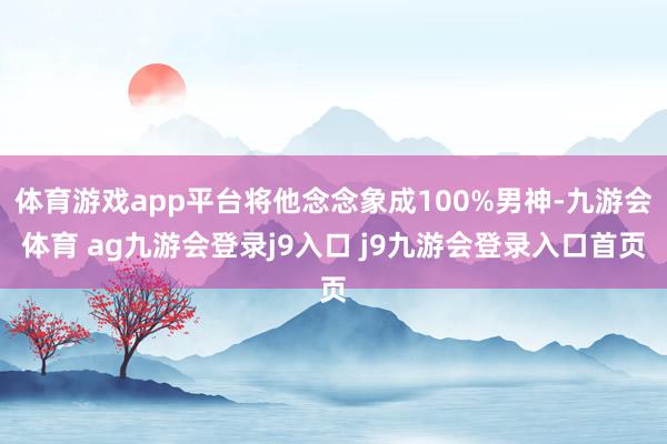 体育游戏app平台将他念念象成100%男神-九游会体育 ag九游会登录j9入口 j9九游会登录入口首页