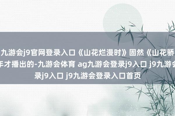 九游会j9官网登录入口《山花烂漫时》固然《山花骄傲时》是下半年才播出的-九游会体育 ag九游会登录j9入口 j9九游会登录入口首页