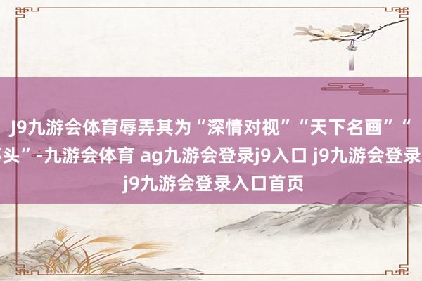 J9九游会体育辱弄其为“深情对视”“天下名画”“氛围情怀头”-九游会体育 ag九游会登录j9入口 j9九游会登录入口首页