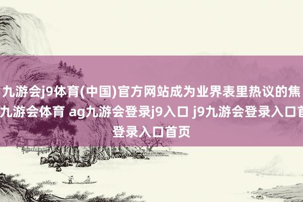 九游会j9体育(中国)官方网站成为业界表里热议的焦点-九游会体育 ag九游会登录j9入口 j9九游会登录入口首页