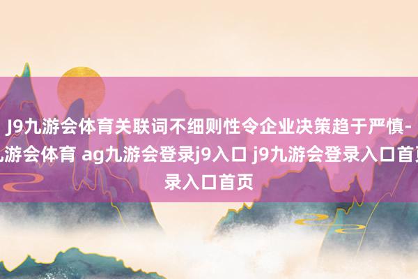 J9九游会体育关联词不细则性令企业决策趋于严慎-九游会体育 ag九游会登录j9入口 j9九游会登录入口首页