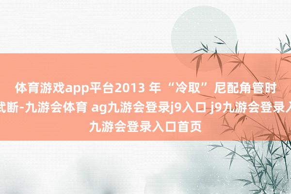 体育游戏app平台2013 年 “冷取” 尼配角管时刻通过武断-九游会体育 ag九游会登录j9入口 j9九游会登录入口首页