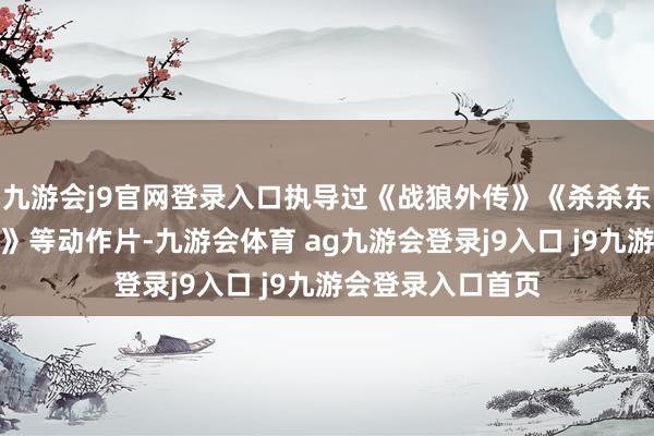 九游会j9官网登录入口执导过《战狼外传》《杀杀东说念主、跳舞蹈》等动作片-九游会体育 ag九游会登录j9入口 j9九游会登录入口首页