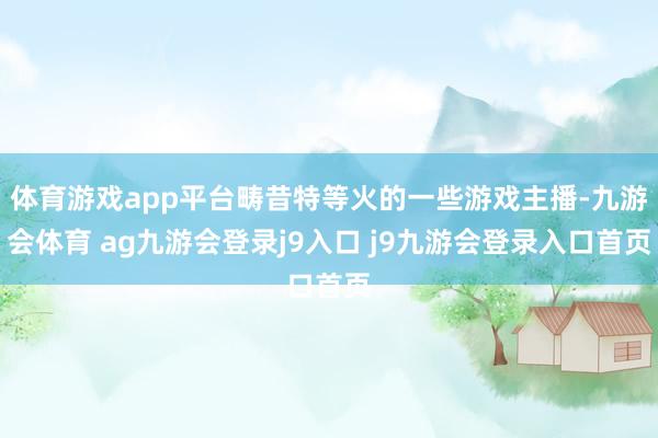 体育游戏app平台畴昔特等火的一些游戏主播-九游会体育 ag九游会登录j9入口 j9九游会登录入口首页