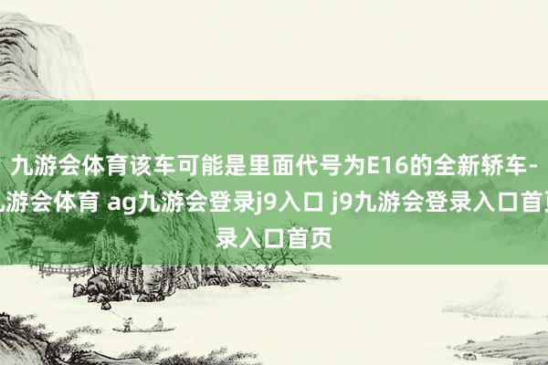 九游会体育该车可能是里面代号为E16的全新轿车-九游会体育 ag九游会登录j9入口 j9九游会登录入口首页