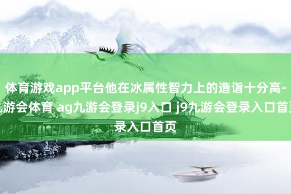 体育游戏app平台他在冰属性智力上的造诣十分高-九游会体育 ag九游会登录j9入口 j9九游会登录入口首页