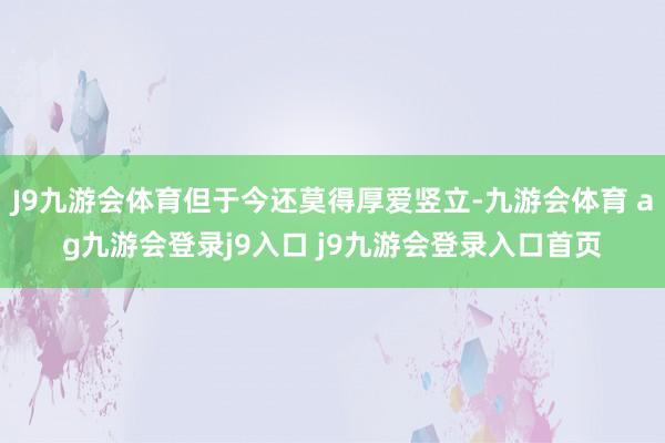 J9九游会体育但于今还莫得厚爱竖立-九游会体育 ag九游会登录j9入口 j9九游会登录入口首页